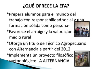 * Prepara alumnos para el mundo del trabajo con responsabilidad social y una formación sólida como persona- *Favorece el arraigo y la valoración  del  medio rural *Otorga un título de Técnico Agropecuario con Alternancia a partir del 2012. *Implementa un proyecto filosófico – metodológico: LA ALTERNANCIA  