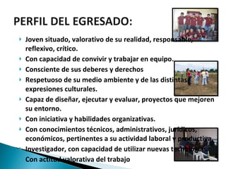 Joven situado, valorativo de su realidad, responsable, reflexivo, crítico. Con capacidad de convivir y trabajar en equipo. Consciente de sus deberes y derechos Respetuoso de su medio ambiente y de las distintas expresiones culturales. Capaz de diseñar, ejecutar y evaluar, proyectos que mejoren su entorno. Con iniciativa y habilidades organizativas. Con conocimientos técnicos, administrativos, jurídicos, económicos, pertinentes a su actividad laboral y productiva. Investigador, con capacidad de utilizar nuevas tecnologías. Con actitud valorativa del trabajo 