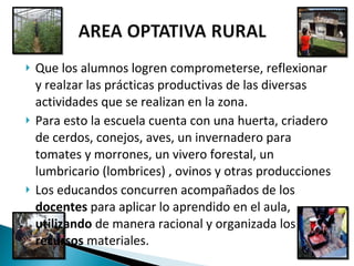 Que los alumnos logren comprometerse, reflexionar y realzar las prácticas productivas de las diversas actividades que se realizan en la zona. Para esto la escuela cuenta con una huerta, criadero de cerdos, conejos, aves, un invernadero para tomates y morrones, un vivero forestal, un lumbricario (lombrices) , ovinos y otras producciones  Los educandos concurren acompañados de los  docentes  para aplicar lo aprendido en el aula,  utilizando  de manera racional y organizada los  recursos  materiales.  