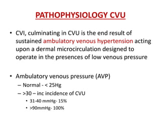 PATHOPHYSIOLOGY CVU 
• CVI, culminating in CVU is the end result of 
sustained ambulatory venous hypertension acting 
upon a dermal microcirculation designed to 
operate in the presences of low venous pressure 
• Ambulatory venous pressure (AVP) 
– Normal - < 25Hg 
– >30 – inc incidence of CVU 
• 31-40 mmHg- 15% 
• >90mmHg- 100% 
 