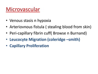 Microvascular 
• Venous stasis n hypoxia 
• Arteriovnous fistula ( stealing blood from skin) 
• Peri-capillary fibrin cuff( Browse n Burnand) 
• Leucocyte Migration (coleridge –smith) 
• Capillary Proliferation 
 