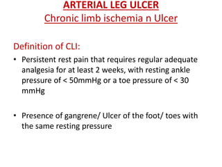ARTERIAL LEG ULCER 
Chronic limb ischemia n Ulcer 
Definition of CLI: 
• Persistent rest pain that requires regular adequate 
analgesia for at least 2 weeks, with resting ankle 
pressure of < 50mmHg or a toe pressure of < 30 
mmHg 
• Presence of gangrene/ Ulcer of the foot/ toes with 
the same resting pressure 
 