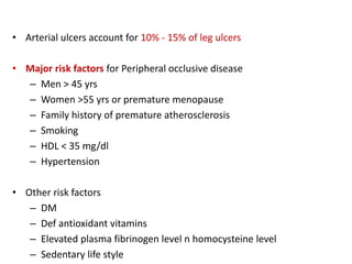 • Arterial ulcers account for 10% - 15% of leg ulcers 
• Major risk factors for Peripheral occlusive disease 
– Men > 45 yrs 
– Women >55 yrs or premature menopause 
– Family history of premature atherosclerosis 
– Smoking 
– HDL < 35 mg/dl 
– Hypertension 
• Other risk factors 
– DM 
– Def antioxidant vitamins 
– Elevated plasma fibrinogen level n homocysteine level 
– Sedentary life style 
 