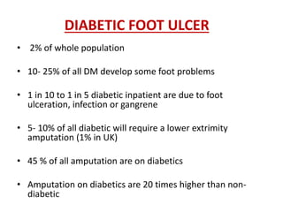 DIABETIC FOOT ULCER 
• 2% of whole population 
• 10- 25% of all DM develop some foot problems 
• 1 in 10 to 1 in 5 diabetic inpatient are due to foot 
ulceration, infection or gangrene 
• 5- 10% of all diabetic will require a lower extrimity 
amputation (1% in UK) 
• 45 % of all amputation are on diabetics 
• Amputation on diabetics are 20 times higher than non-diabetic 
 
