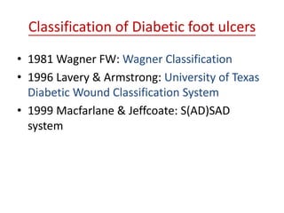 Classification of Diabetic foot ulcers 
• 1981 Wagner FW: Wagner Classification 
• 1996 Lavery & Armstrong: University of Texas 
Diabetic Wound Classification System 
• 1999 Macfarlane & Jeffcoate: S(AD)SAD 
system 
 