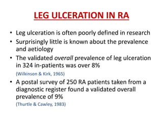 LEG ULCERATION IN RA 
• Leg ulceration is often poorly defined in research 
• Surprisingly little is known about the prevalence 
and aetiology 
• The validated overall prevalence of leg ulceration 
in 324 in-patients was over 8% 
(Wilkinson & Kirk, 1965) 
• A postal survey of 250 RA patients taken from a 
diagnostic register found a validated overall 
prevalence of 9% 
(Thurtle & Cawley, 1983) 
 