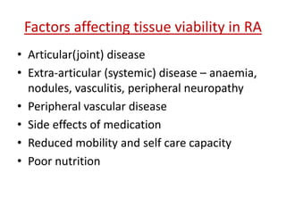 Factors affecting tissue viability in RA 
• Articular(joint) disease 
• Extra-articular (systemic) disease – anaemia, 
nodules, vasculitis, peripheral neuropathy 
• Peripheral vascular disease 
• Side effects of medication 
• Reduced mobility and self care capacity 
• Poor nutrition 
 