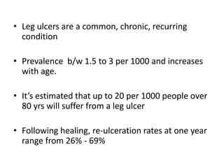• Leg ulcers are a common, chronic, recurring 
condition 
• Prevalence b/w 1.5 to 3 per 1000 and increases 
with age. 
• It’s estimated that up to 20 per 1000 people over 
80 yrs will suffer from a leg ulcer 
• Following healing, re-ulceration rates at one year 
range from 26% - 69% 
 