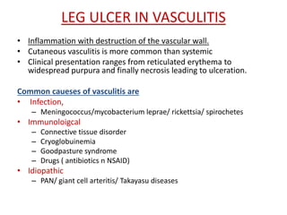 LEG ULCER IN VASCULITIS 
• Inflammation with destruction of the vascular wall. 
• Cutaneous vasculitis is more common than systemic 
• Clinical presentation ranges from reticulated erythema to 
widespread purpura and finally necrosis leading to ulceration. 
Common caueses of vasculitis are 
• Infection, 
– Meningococcus/mycobacterium leprae/ rickettsia/ spirochetes 
• Immunoloigcal 
– Connective tissue disorder 
– Cryoglobuinemia 
– Goodpasture syndrome 
– Drugs ( antibiotics n NSAID) 
• Idiopathic 
– PAN/ giant cell arteritis/ Takayasu diseases 
 