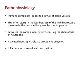 Pathophysiology 
• Immune complexes- deposited in wall of blood vessles 
• This often starts in the legs because of the high hydrostatic 
pressure in the post-capillary venules due to gravity. 
• activates the complement system, causing the chemotaxis 
of neutrophil 
• Activated neutrophil release proteolytic enzymes 
• Inflammation n vessel wall destruction 
 