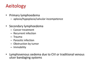Aeitology 
• Primary lymphoedema 
– aplasia/hypoplasia/valvular incompetence 
• Secondary lymphoedema 
– Cancer treatment 
– Recurrent infection 
– Trauma 
– Parasitic infection 
– Obstruction by tumor 
– Immobility 
• Lymphovenous oedema due to CVI or traditional venous 
ulcer bandaging systems 
 