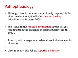 Pathophysiology 
• Although chronic oedema is not directly responsible for 
ulcer development, it will affect wound healing 
(Mortimer and Browse, 2003). 
• This is due to the reduced oxygenation of the tissues 
resulting from the presence of edema (Casley- Smith, 
1997). 
• As such, skin damage to an edematous limb may lead to 
ulceration. 
• 
• Ulceration can also follow superficial infection 
 