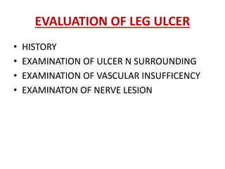 EVALUATION OF LEG ULCER 
• HISTORY 
• EXAMINATION OF ULCER N SURROUNDING 
• EXAMINATION OF VASCULAR INSUFFICENCY 
• EXAMINATON OF NERVE LESION 
 