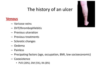 The history of an ulcer 
Venous 
– Varicose veins 
– DVT/thrombophlebitis 
– Previous ulceration 
– Previous treatments 
– Sclerotic changes 
– Oedema 
– Painless 
– Precipating factors (age, occupation, BMI, low socioeconomic) 
– Coexsistence 
• PVD (20%), DM (5%), RA (8%) 
 