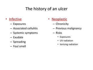 The history of an ulcer 
• Infective 
– Exposures 
– Associated cellulitis 
– Systemic symptoms 
– Exudate 
– Spreading 
– Foul smell 
• Neoplastic 
– Chronicity 
– Previous malignancy 
– Risks 
• Exposures 
• UV radiation 
• Ionising radiation 
 