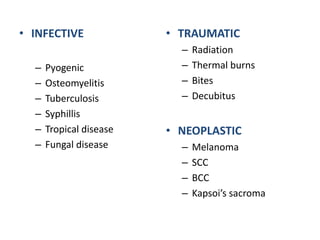 • INFECTIVE 
– Pyogenic 
– Osteomyelitis 
– Tuberculosis 
– Syphillis 
– Tropical disease 
– Fungal disease 
• TRAUMATIC 
– Radiation 
– Thermal burns 
– Bites 
– Decubitus 
• NEOPLASTIC 
– Melanoma 
– SCC 
– BCC 
– Kapsoi’s sacroma 
 