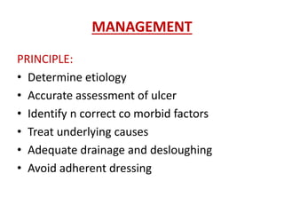 MANAGEMENT 
PRINCIPLE: 
• Determine etiology 
• Accurate assessment of ulcer 
• Identify n correct co morbid factors 
• Treat underlying causes 
• Adequate drainage and desloughing 
• Avoid adherent dressing 
 
