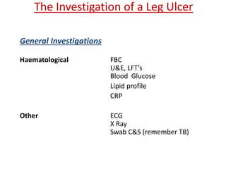The Investigation of a Leg Ulcer 
General Investigations 
Haematological FBC 
U&E, LFT’s 
Blood Glucose 
Lipid profile 
CRP 
Other ECG 
X Ray 
Swab C&S (remember TB) 
 
