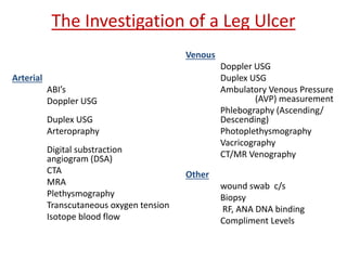 The Investigation of a Leg Ulcer 
Arterial 
ABI’s 
Doppler USG 
Duplex USG 
Arteropraphy 
Digital substraction 
angiogram (DSA) 
CTA 
MRA 
Plethysmography 
Transcutaneous oxygen tension 
Isotope blood flow 
Venous 
Doppler USG 
Duplex USG 
Ambulatory Venous Pressure 
(AVP) measurement 
Phlebography (Ascending/ 
Descending) 
Photoplethysmography 
Vacricography 
CT/MR Venography 
Other 
wound swab c/s 
Biopsy 
RF, ANA DNA binding 
Compliment Levels 
 