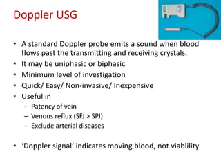 Doppler USG 
• A standard Doppler probe emits a sound when blood 
flows past the transmitting and receiving crystals. 
• It may be uniphasic or biphasic 
• Minimum level of investigation 
• Quick/ Easy/ Non-invasive/ Inexpensive 
• Useful in 
– Patency of vein 
– Venous reflux (SFJ > SPJ) 
– Exclude arterial diseases 
• ‘Doppler signal’ indicates moving blood, not viablility 
 