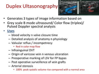 Duplex Ultasonography 
• Generates 3 types of image information based on 
• Grey scale B mode ultrasound/ Color flow (triplex)/ 
Pulsed Doppler spectral analysis 
• Uses 
– blood velocity n valve closure time 
– Detailed analysis of anatomy n physiology 
– Valvular reflux / incompetnecy 
• Red in color map flow 
– Infrainguinal DVT 
– Origin of varicose vein n venous ulceration 
– Preoperative marking of LSV for FP bypas 
– Post operative surveillence of vein grafts 
– Arterial stenosis 
• 100% peak systolic volume rise compared with a normal area 
 
