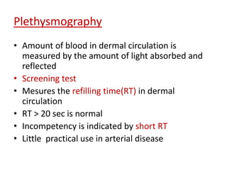 Plethysmography 
• Amount of blood in dermal circulation is 
measured by the amount of light absorbed and 
reflected 
• Screening test 
• Mesures the refilling time(RT) in dermal 
circulation 
• RT > 20 sec is normal 
• Incompetency is indicated by short RT 
• Little practical use in arterial disease 
 