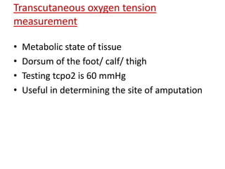 Transcutaneous oxygen tension 
measurement 
• Metabolic state of tissue 
• Dorsum of the foot/ calf/ thigh 
• Testing tcpo2 is 60 mmHg 
• Useful in determining the site of amputation 
 