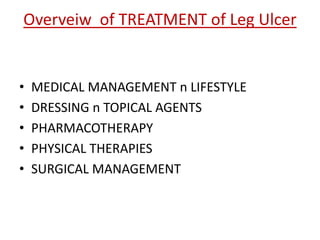 Overveiw of TREATMENT of Leg Ulcer 
• MEDICAL MANAGEMENT n LIFESTYLE 
• DRESSING n TOPICAL AGENTS 
• PHARMACOTHERAPY 
• PHYSICAL THERAPIES 
• SURGICAL MANAGEMENT 
 