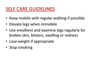 SELF CARE GUIDELINES 
• Keep mobile with regular walking if possible 
• Elevate legs when immobile 
• Use emollient and examine legs regularly for 
broken skin, blisters, swelling or redness 
• Lose weight if appropriate 
• Stop smoking 
 