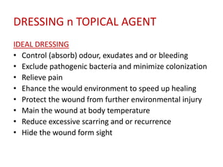 DRESSING n TOPICAL AGENT 
IDEAL DRESSING 
• Control (absorb) odour, exudates and or bleeding 
• Exclude pathogenic bacteria and minimize colonization 
• Relieve pain 
• Ehance the would environment to speed up healing 
• Protect the wound from further environmental injury 
• Main the wound at body temperature 
• Reduce excessive scarring and or recurrence 
• Hide the wound form sight 
 
