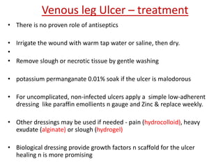 Venous leg Ulcer – treatment 
• There is no proven role of antiseptics 
• Irrigate the wound with warm tap water or saline, then dry. 
• 
• Remove slough or necrotic tissue by gentle washing 
• potassium permanganate 0.01% soak if the ulcer is malodorous 
• For uncomplicated, non-infected ulcers apply a simple low-adherent 
dressing like paraffin emollients n gauge and Zinc & replace weekly. 
• Other dressings may be used if needed - pain (hydrocolloid), heavy 
exudate (alginate) or slough (hydrogel) 
• Biological dressing provide growth factors n scaffold for the ulcer 
healing n is more promising 
 