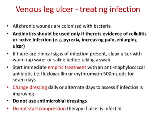Venous leg ulcer - treating infection 
• All chronic wounds are colonised with bacteria 
• Antibiotics should be used only if there is evidence of cellulitis 
or active infection (e.g. pyrexia, increasing pain, enlarging 
ulcer) 
• If there are clinical signs of infection present, clean ulcer with 
warm tap water or saline before taking a swab 
• Start immediate empiric treatment with an anti-staphylococcal 
antibiotic i.e. flucloxacillin or erythromycin 500mg qds for 
seven days 
• Change dressing daily or alternate days to assess if infection is 
improving 
• Do not use antimicrobial dressings 
• Do not start compression therapy if ulcer is infected 
 