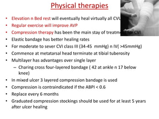 Physical therapies 
• Elevation n Bed rest will eventually heal virtually all CVU 
• Regular exercise will improve AVP 
• Compression therapy has been the main stay of treatment for CVI 
• Elastic bandage has better healing rates 
• For moderate to sever CVI class III (34-45 mmHg) n IV( >45mmHg) 
• Commence at metatarsal head terminate at tibial tuberosity 
• Multilayer has advantages over single layer 
– Charing cross four-layered bandage ( 42 at ankle n 17 below 
knee) 
• In mixed ulcer 3 layered compression bandage is used 
• Compression is contraindicated if the ABPI < 0.6 
• Replace every 6 months 
• Graduated compression stockings should be used for at least 5 years 
after ulcer healing 
 