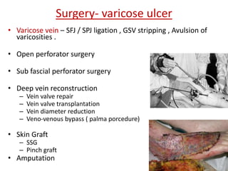 Surgery- varicose ulcer 
• Varicose vein – SFJ / SPJ ligation , GSV stripping , Avulsion of 
varicosities . 
• Open perforator surgery 
• Sub fascial perforator surgery 
• Deep vein reconstruction 
– Vein valve repair 
– Vein valve transplantation 
– Vein diameter reduction 
– Veno-venous bypass ( palma porcedure) 
• Skin Graft 
– SSG 
– Pinch graft 
• Amputation 
 