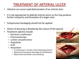TREATMENT OF ARTERIAL ULCER 
• Infection can cause rapid deterioration of an arterial ulcer 
• It is not appropriate to debride arterial ulcers as this may produce 
further ischaemia and formation of a larger ulcer 
• Compression bandaging should not be applied 
• Choice of dressing is dictated by the nature of the wound 
• Treatment options include 
– Risk factor modification 
– Pharmacotherapy 
– Lumbar sympathectomy 
– Angioplasty 
– Graft 
– Amputation 
• To relieve pain n remove a life threatining ischemic 
• Below knee have great advantage of rehabilitation 
• Above knee have better wound healing 
 