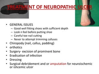 TREATMENT OF NEUROPATHIC ULCER 
• GENERAL ISSUES 
– Good well fitting shoes with sufficient depth 
– Look n feel before putting shoe 
– Careful toe nail cutting 
– Never to attempt trimming calluses 
• Chiropody (nail, callus, padding) 
• orthotics 
• Surgery- excision of prominent bone 
• Eradication of infection 
• Dressing 
• Surgical debridement and or amputation for neuroischemic 
or ishcemic ulcer 
 
