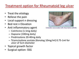 Treatment option for Rheumatoid leg ulcer 
• Treat the etiology 
• Relieve the pain 
• Local support n dressing 
• Bed rest n Elevation 
• Anti inflammatory agent 
– Colchicine (1.5mg daily) 
– Dapsone (100mg daily) 
– Prednisolone 20-40mg daily 
– Triamcinolone acetate (Kenalog 10mg/ml) 0.75-1ml for 
ulcer of 5cm diameter 
• Topical growth factor 
• Surgical option- SSG 
 