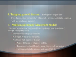 4. Trapping growth factors: `Felanga and Eaglestein`
hypothesized that pericapillary fibrincuff , α-2 macroglobulin interfare
with growth factor transport
5. Multicausal model/ Maastricht model:
Elevated pressures on vascular side of capillaries lead to structural
changes in capillary wall
 Interendothelial space broadens
 Collagen IV layer disintegrates
 Capillary wall becomes thicker
 Water diffusion is effected- oedema
 Larger molecules (fibrin ) escape- fibrin cuff formation
 α-2 macroglobulin escapes and traps TGF-β
 