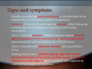 Signs and symptomsSigns and symptoms
• Usually preceded by patchy erythema or discoloration of an
intense bluish red colour (capillary congestion)
• Ischemia of the skin finally leads, to necrosis, often following
a minor episode of trauma (scratching, small knocks,
dermatitis)
• Ulcer is typically painless. Patients develop typical ischemic
pain on elevation of the ulcerated leg, which is edematous .
Associated with arterial disease can ( 1/3 of cases).
• Ulcer is covered with yellowish exudate over granulation
tissue
• Healing ulcers have a shallow sloping edge with healthy
granulation tissue in their base and little slough. Pink lip of
epithelium at the edge of ulcer is uniform and supplied by
relatively uncongested capillaries
 