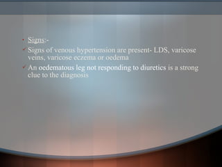 • Signs:-
 Signs of venous hypertension are present- LDS, varicose
veins, varicose eczema or oedema
 An oedematous leg not responding to diuretics is a strong
clue to the diagnosis
 