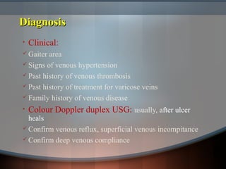 DiagnosisDiagnosis
• Clinical:
 Gaiter area
 Signs of venous hypertension
 Past history of venous thrombosis
 Past history of treatment for varicose veins
 Family history of venous disease
• Colour Doppler duplex USG: usually, after ulcer
heals
 Confirm venous reflux, superficial venous incompitance
 Confirm deep venous compliance
 