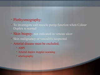 • Plethysmography:
 To investigate calf muscle pump function when Colour
Duplex is normal
• Skin biopsy: not indicated in venous ulcer
 Skin malignancy or vasculitis suspected
• Arterial disease must be excluded;
 ABPI
 Arterial duplex doppler scanning
 arteriography
 