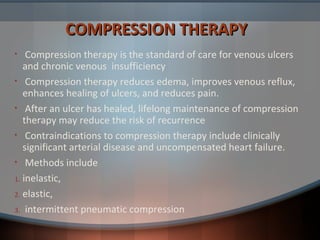 COMPRESSION THERAPYCOMPRESSION THERAPY
• Compression therapy is the standard of care for venous ulcers
and chronic venous insufficiency
• Compression therapy reduces edema, improves venous reflux,
enhances healing of ulcers, and reduces pain.
• After an ulcer has healed, lifelong maintenance of compression
therapy may reduce the risk of recurrence
• Contraindications to compression therapy include clinically
significant arterial disease and uncompensated heart failure.
• Methods include
1. inelastic,
2. elastic,
3. intermittent pneumatic compression
 