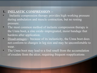 1. INELASTIC COMPRESSION :-
• Inelastic compression therapy provides high working pressure
during ambulation and muscle contraction, but no resting
pressure.
• The most common method of inelastic compression therapy is
the Unna boot, a zinc oxide–impregnated, moist bandage that
hardens after application.
• Disadvantages:- because of its inelasticity, the Unna boot does
not conform to changes in leg size and may be uncomfortable to
wear.
• The Unna boot may lead to a foul smell from the accumulation
of exudate from the ulcer, requiring frequent reapplications
 
