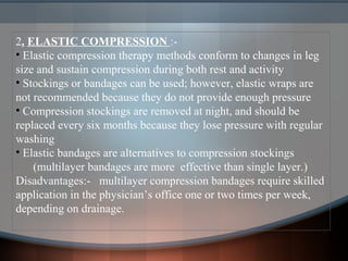 2. ELASTIC COMPRESSION :-
• Elastic compression therapy methods conform to changes in leg
size and sustain compression during both rest and activity
• Stockings or bandages can be used; however, elastic wraps are
not recommended because they do not provide enough pressure
• Compression stockings are removed at night, and should be
replaced every six months because they lose pressure with regular
washing
• Elastic bandages are alternatives to compression stockings
(multilayer bandages are more effective than single layer.)
Disadvantages:- multilayer compression bandages require skilled
application in the physician’s office one or two times per week,
depending on drainage.
 