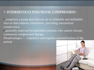 3. INTERMITTENT PNEUMATIC COMPRESSION:-
• comprises a pump that delivers air to inflatable and deflatable
sleeves that embrace extremities, providing intermittent
compression.
• generally reserved for bedridden patients who cannot tolerate
continuous compression therapy
Disadvantages :- expensive and requires immobilization of the
patient
 