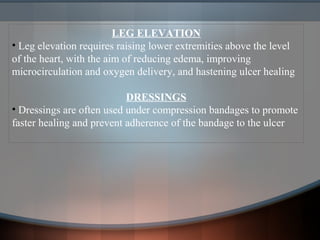 LEG ELEVATION
• Leg elevation requires raising lower extremities above the level
of the heart, with the aim of reducing edema, improving
microcirculation and oxygen delivery, and hastening ulcer healing
DRESSINGS
• Dressings are often used under compression bandages to promote
faster healing and prevent adherence of the bandage to the ulcer
 