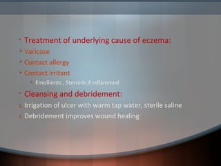 • Treatment of underlying cause of eczema:
 Varicose
 Contact allergy
 Contact irritant
 Emollients , Steroids if inflammed
• Cleansing and debridement:
1. Irrigation of ulcer with warm tap water, sterile saline
2. Debridement improves wound healing
 