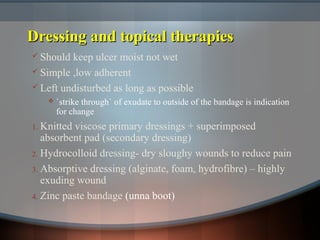 Dressing and topical therapiesDressing and topical therapies
 Should keep ulcer moist not wet
 Simple ,low adherent
 Left undisturbed as long as possible
 `strike through` of exudate to outside of the bandage is indication
for change
1. Knitted viscose primary dressings + superimposed
absorbent pad (secondary dressing)
2. Hydrocolloid dressing- dry sloughy wounds to reduce pain
3. Absorptive dressing (alginate, foam, hydrofibre) – highly
exuding wound
4. Zinc paste bandage (unna boot)
 