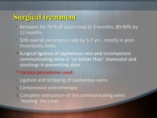 Surgical treatmentSurgical treatment
• Between 50-70 % of ulcers heal at 3 months, 80-90% by
12 months
• 50% overall recurrence rate by 5-7 yrs , mostly in post-
thrombotic limbs
 Surgical ligation of saphenous vein and incompetent
communicating veins is `no better than` stanozolol and
stockings in preventing ulcer
 Various procedures used:
I. Ligation and stripping of saphenous veins
II. Compressive sclerotherapy
III.Complete extirpation of the communicating veins
`feeding` the ulcer
 